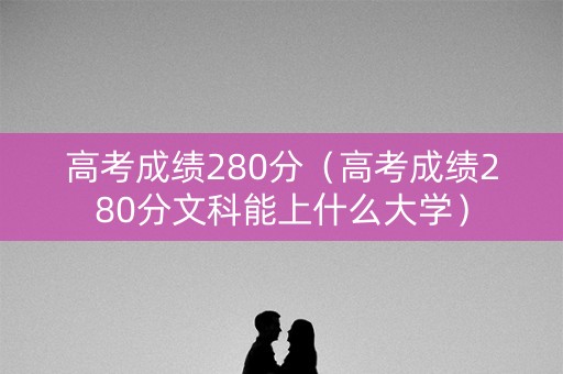 高考成绩280分（高考成绩280分文科能上什么大学）