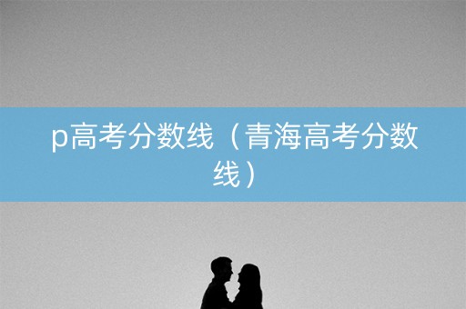 p高考分数线（青海高考分数线）