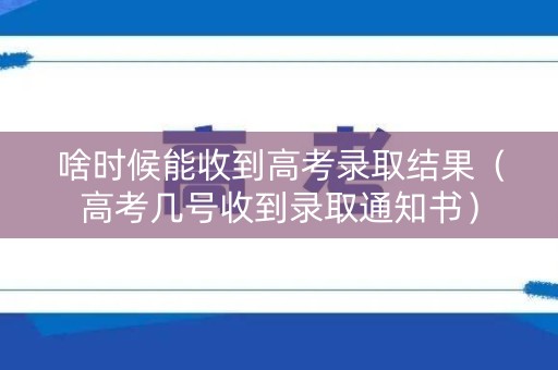 啥时候能收到高考录取结果（高考几号收到录取通知书）