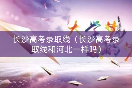 长沙高考录取线（长沙高考录取线和河北一样吗）