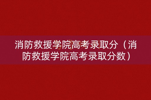 消防救援学院高考录取分（消防救援学院高考录取分数）