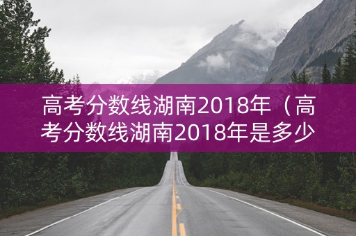 高考分数线湖南2018年（高考分数线湖南2018年是多少）