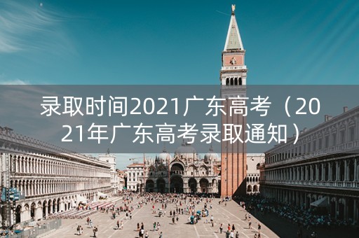 录取时间2021广东高考（2021年广东高考录取通知）