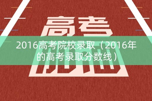 2016高考院校录取（2016年的高考录取分数线）