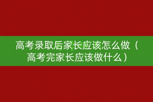 高考录取后家长应该怎么做（高考完家长应该做什么）