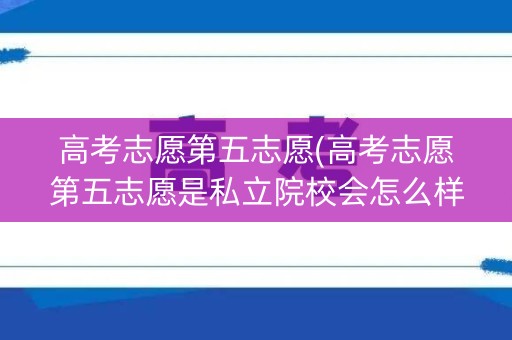 高考志愿第五志愿(高考志愿第五志愿是私立院校会怎么样报考)