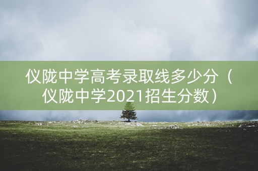 仪陇中学高考录取线多少分（仪陇中学2021招生分数）