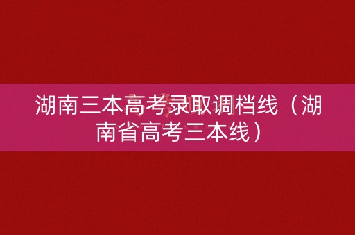 湖南三本高考录取调档线（湖南省高考三本线）