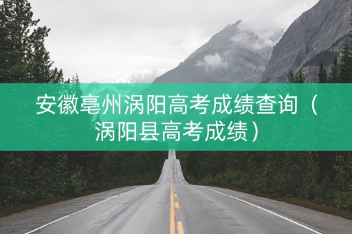 安徽亳州涡阳高考成绩查询（涡阳县高考成绩）