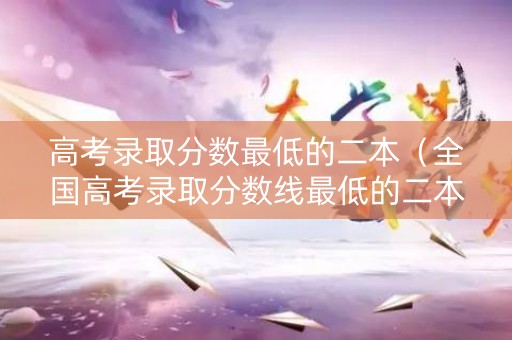 高考录取分数最低的二本（全国高考录取分数线最低的二本大学）