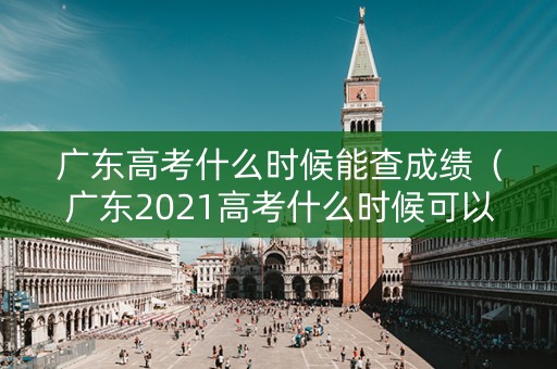 广东高考什么时候能查成绩（广东2021高考什么时候可以查成绩）