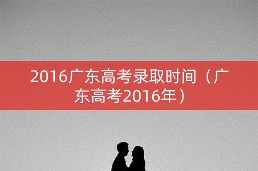 2016广东高考录取时间（广东高考2016年）