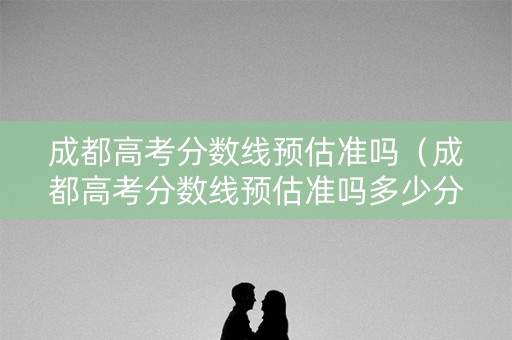 成都高考分数线预估准吗（成都高考分数线预估准吗多少分）