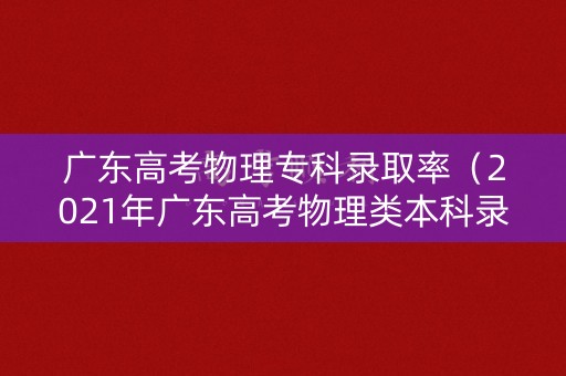广东高考物理专科录取率（2021年广东高考物理类本科录取线）
