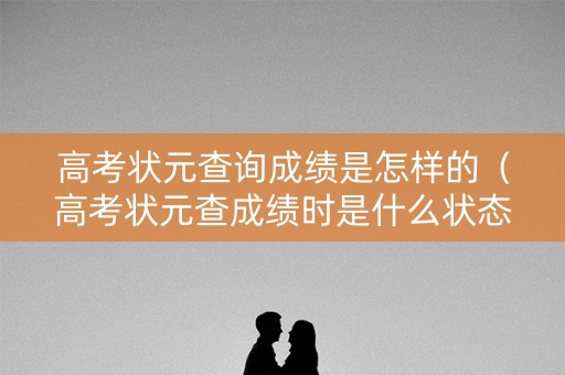 高考状元查询成绩是怎样的（高考状元查成绩时是什么状态）