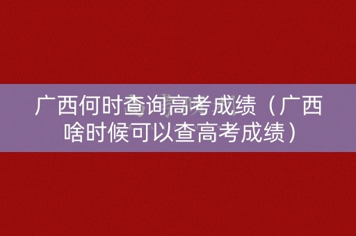 广西何时查询高考成绩（广西啥时候可以查高考成绩）