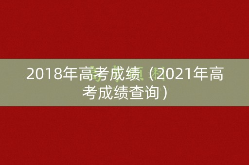 2018年高考成绩（2021年高考成绩查询）