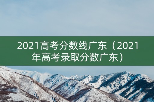 2021高考分数线广东（2021年高考录取分数广东）