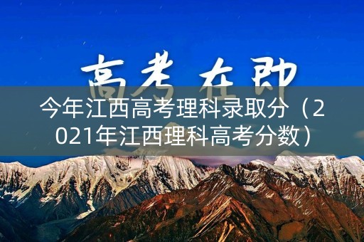 今年江西高考理科录取分（2021年江西理科高考分数）