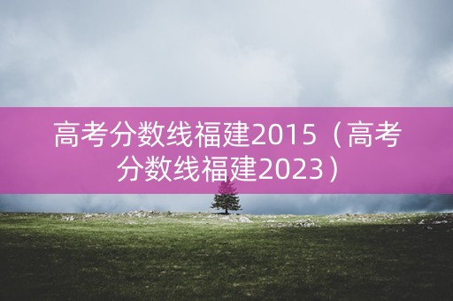 高考分数线福建2015（高考分数线福建2023）