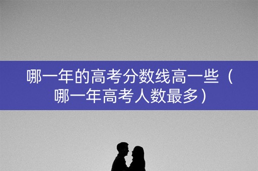 哪一年的高考分数线高一些（哪一年高考人数最多）