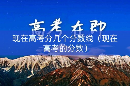 现在高考分几个分数线（现在高考的分数）