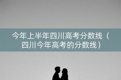今年上半年四川高考分数线（四川今年高考的分数线）