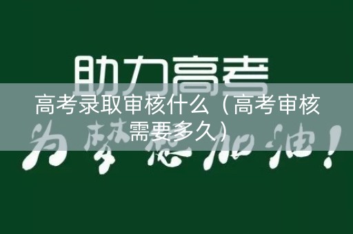 高考录取审核什么（高考审核需要多久）