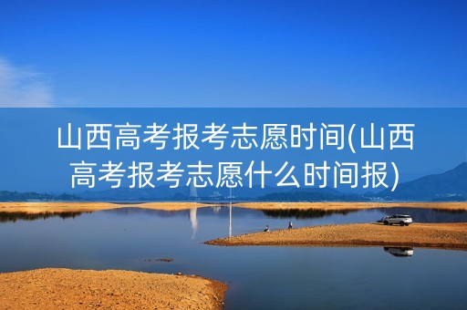 山西高考报考志愿时间(山西高考报考志愿什么时间报)