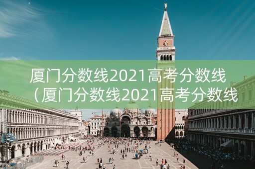 厦门分数线2021高考分数线（厦门分数线2021高考分数线表）