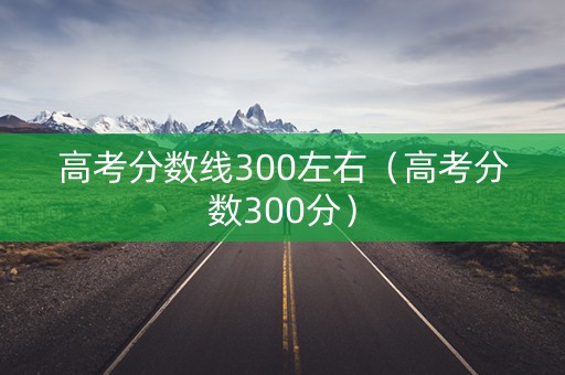 高考分数线300左右（高考分数300分）