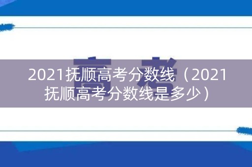 2021抚顺高考分数线（2021抚顺高考分数线是多少）
