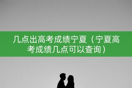 几点出高考成绩宁夏（宁夏高考成绩几点可以查询）