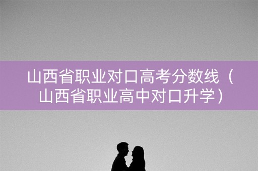 山西省职业对口高考分数线（山西省职业高中对口升学）