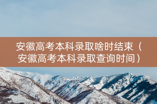 安徽高考本科录取啥时结束（安徽高考本科录取查询时间）