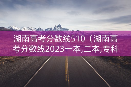 湖南高考分数线510（湖南高考分数线2023一本,二本,专科）