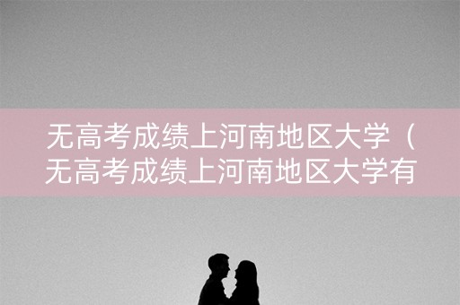 无高考成绩上河南地区大学（无高考成绩上河南地区大学有用吗）