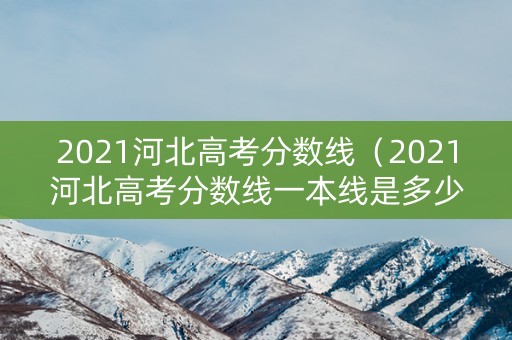 2021河北高考分数线（2021河北高考分数线一本线是多少）