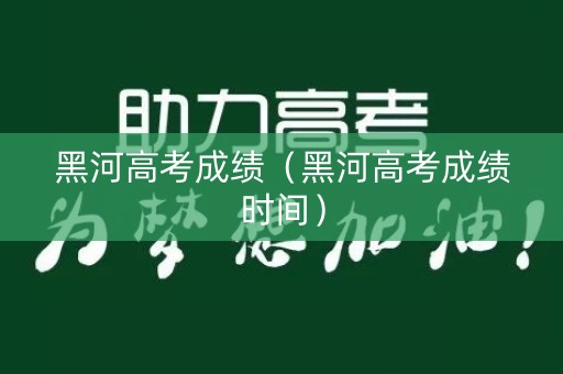 黑河高考成绩（黑河高考成绩时间）