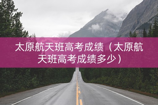 太原航天班高考成绩（太原航天班高考成绩多少）