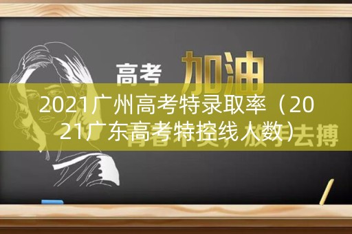 2021广州高考特录取率（2021广东高考特控线人数）