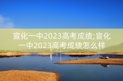 宣化一中2023高考成绩;宣化一中2023高考成绩怎么样