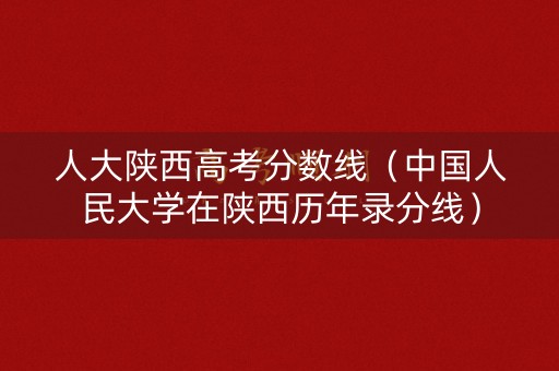 人大陕西高考分数线（中国人民大学在陕西历年录分线）