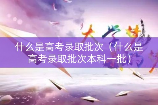 什么是高考录取批次（什么是高考录取批次本科一批）