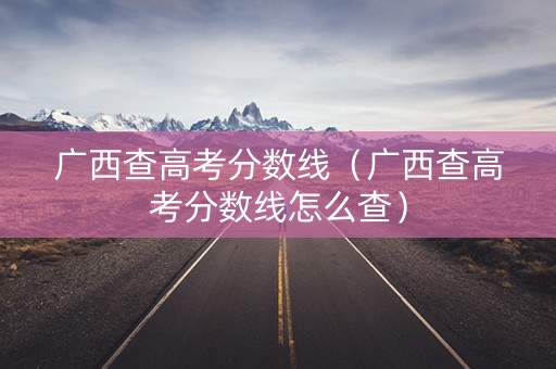 广西查高考分数线（广西查高考分数线怎么查）