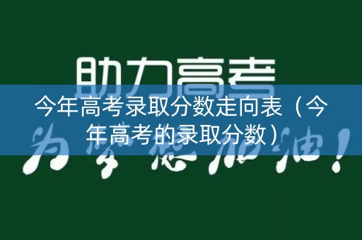 今年高考录取分数走向表（今年高考的录取分数）
