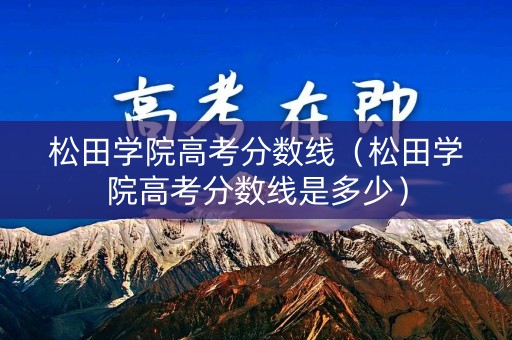 松田学院高考分数线（松田学院高考分数线是多少）