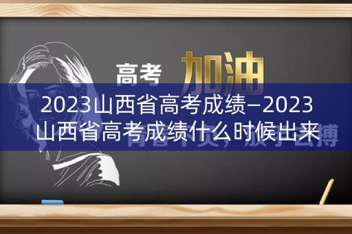 2023山西省高考成绩—2023山西省高考成绩什么时候出来