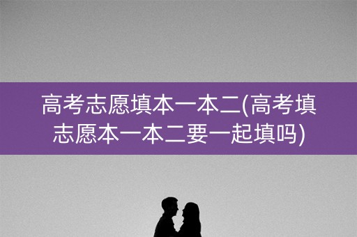 高考志愿填本一本二(高考填志愿本一本二要一起填吗)