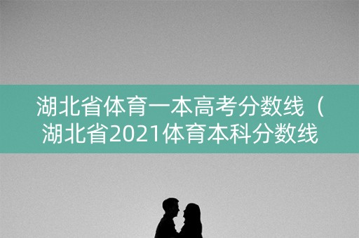 湖北省体育一本高考分数线（湖北省2021体育本科分数线）